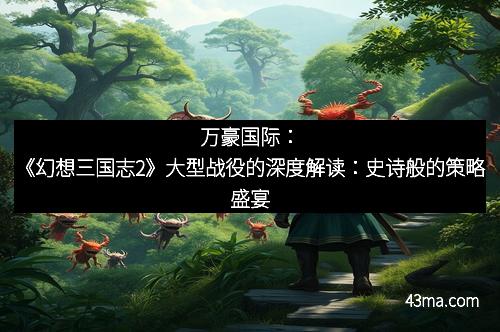 万豪国际：《幻想三国志2》大型战役的深度解读：史诗般的策略盛宴