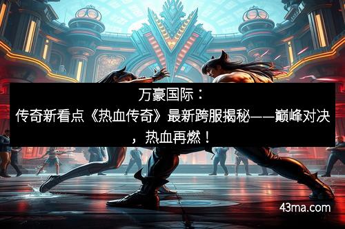 万豪国际：传奇新看点《热血传奇》最新跨服揭秘——巅峰对决，热血再燃！